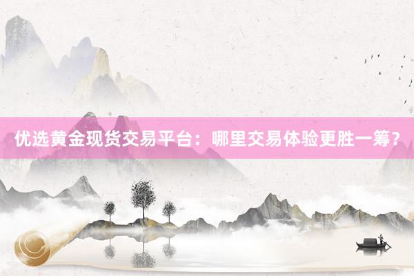 优选黄金现货交易平台：哪里交易体验更胜一筹？