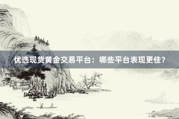优选现货黄金交易平台：哪些平台表现更佳？