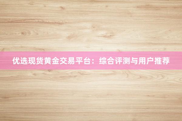 优选现货黄金交易平台：综合评测与用户推荐