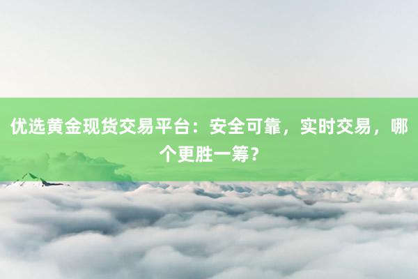 优选黄金现货交易平台：安全可靠，实时交易，哪个更胜一筹？