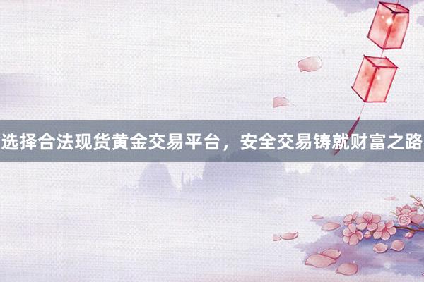 选择合法现货黄金交易平台，安全交易铸就财富之路