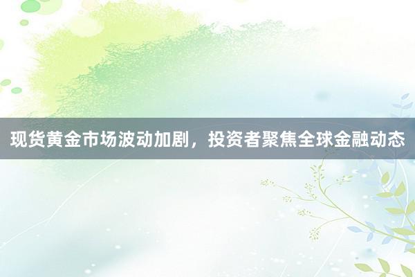 现货黄金市场波动加剧，投资者聚焦全球金融动态