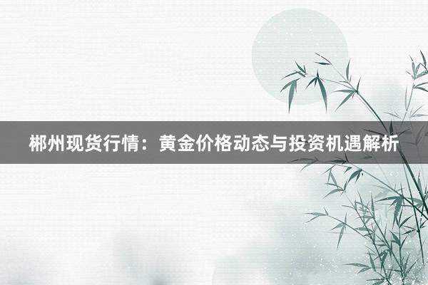 郴州现货行情：黄金价格动态与投资机遇解析