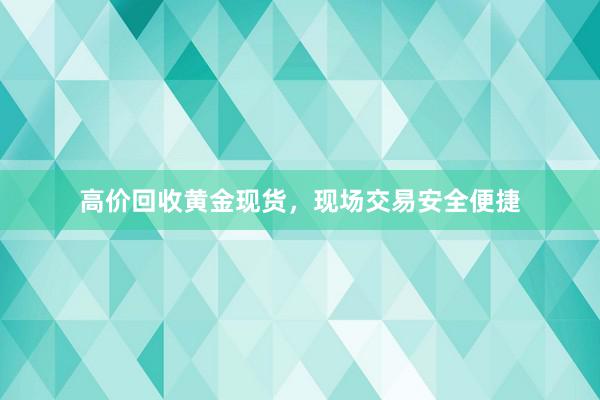 高价回收黄金现货，现场交易安全便捷