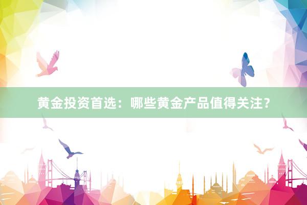 黄金投资首选：哪些黄金产品值得关注？