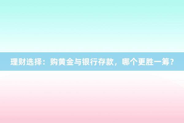 理财选择：购黄金与银行存款，哪个更胜一筹？