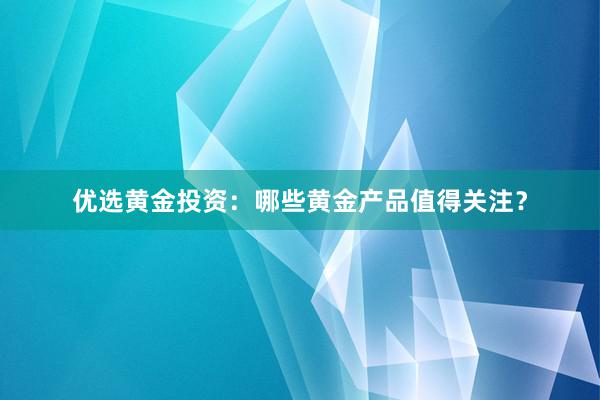 优选黄金投资：哪些黄金产品值得关注？