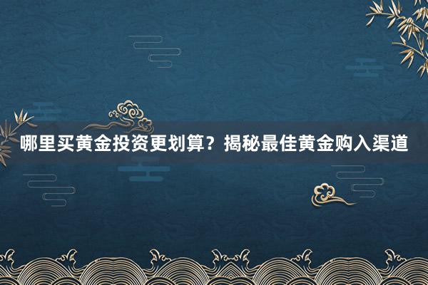 哪里买黄金投资更划算？揭秘最佳黄金购入渠道