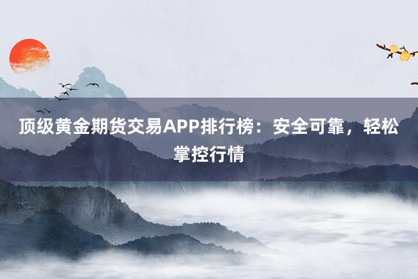 顶级黄金期货交易APP排行榜：安全可靠，轻松掌控行情