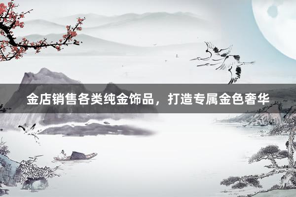 金店销售各类纯金饰品，打造专属金色奢华