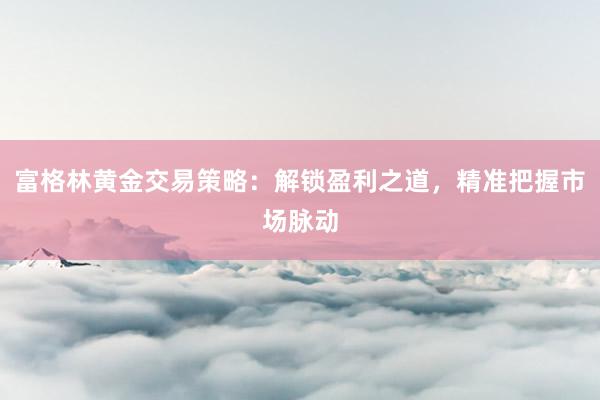 富格林黄金交易策略：解锁盈利之道，精准把握市场脉动